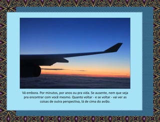 Vá embora. Por minutos, por anos ou pra vida. Se ausente, nem que seja
pra encontrar com você mesmo. Quanto voltar - e se voltar - vai ver as
coisas de outra perspectiva, lá de cima do avião.
 