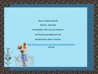 Texto: Antônia Macchi
Música: Skyhawk
Formatação: Vera Lúcia de Siqueira
verinhaescorpios@gmail.com
Receba belos slides clicando:
http://br.groups.yahoo.com/group/castelodossonhos
sensual
 