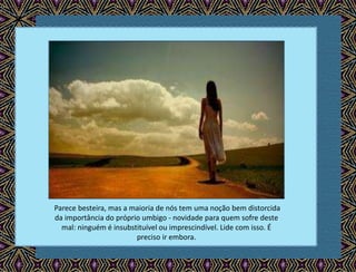 Parece besteira, mas a maioria de nós tem uma noção bem distorcida
da importância do próprio umbigo - novidade para quem sofre deste
mal: ninguém é insubstituível ou imprescindível. Lide com isso. É
preciso ir embora.
 