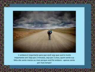 Ir embora é importante para que você veja que você é muito
importante sim! Seja por 2 minutos, seja por 2 anos, quem sente sua
falta não sente menos ou mais porque você foi embora - apenas sente
por mais tempo!
 
