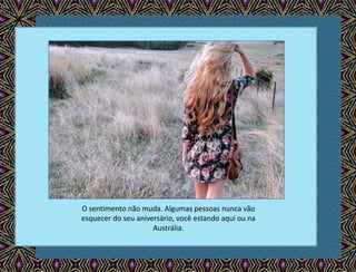 O sentimento não muda. Algumas pessoas nunca vão
esquecer do seu aniversário, você estando aqui ou na
Austrália.
 