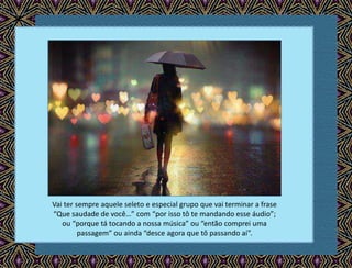 Vai ter sempre aquele seleto e especial grupo que vai terminar a frase
“Que saudade de você…” com “por isso tô te mandando esse áudio”;
ou “porque tá tocando a nossa música” ou “então comprei uma
passagem” ou ainda “desce agora que tô passando aí”.
 