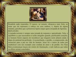 Rosabela nada respondeu. O esposo, no entanto, abraçou-a mais forte, ao
notar que ela repousara a cabeça em seus ombros, e, depois de alguns
minutos, percebeu que a primorosa lapela surgia agora ensopada de lágrimas.
REFLEXÃO:
A jornada terrestre é sempre uma jornada de reajustes e aprendizado. Nela, o
equilíbrio e a paz necessários sí serão atingidos quando, purificando corações,
os homens forem capazes de reconhecer que ninguém neste planeta ainda é
digno do pedestal da perfeição. A reconciliação, o perdão, a compreensão, são
essenciais para a paz na vida do homem. Jesus foi o maior de todos por
estabelecer com seu exemplo uma conduta de amor e de perdão. Em Suas
Bem-aventuranças traçou um roteiro de iluminação, e nele indicou que todos
os aflitos seriam consolados.
 