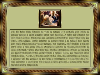 Um dos fatos mais notórios na vida de relação é o costume que temos de
colocar aqueles a quem dizemos amar num pedestal. A partir daí tornamo-nos
intolerantes com as fraquezas que venham a demonstrar, esquecendo-nos que
todos, sem exceção, somos carentes de compreensão e de perdão. Isso ocorre
com muita frequência na vida de relação, por exemplo, entre marido e mulher,
entre filhos e pais, entre irmãos. Olhando os grupos de relação, pelo ponto de
vista espiritual, vamos encontrar nas oficinas domésticas provas de reajuste
que requerem misericórdia, compreensão e perdão. Isto é, que requerem amor
incondicional. Assim, se buscas a paz em tua vida, mas alimentas a desilusão,
o desamor em teu coração; se procuras a compreensão e és carente de afeto,
mas agasalhas o queixume em relação a outras pessoas, e ainda atiras pedras
naqueles que te magoaram;
 