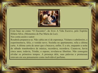 Com base no conto “O Encontro”, do livro A Vida Escreve, pelo Espírito
Hilário Silva. (Momentos de Paz Maria da Luz).
Nos conta assim o autor:
Rosabela preparava-se. Não cabia em si de esperança. Visitara o cabelereiro, e
experimentava, feliz, o vestido novo. Sozinha no apartamento, relia a última
carta. A última carta de amor que a buscava, enfim. E a sós, enquanto a noite
de sábado transbordava de música, recordava, recordava. Casara-se, havia
cinco anos; todavia, Tristão, o esposo, revelara-se libertino. Não conseguia
olvidar os primeiros tempos. A presença dele, suas palavras e promessas
estavam em seu pensamento como inolvidável perfume.
 