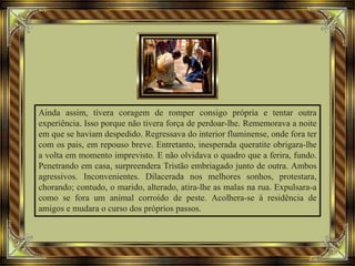 Ainda assim, tivera coragem de romper consigo própria e tentar outra
experiência. Isso porque não tivera força de perdoar-lhe. Rememorava a noite
em que se haviam despedido. Regressava do interior fluminense, onde fora ter
com os pais, em repouso breve. Entretanto, inesperada queratite obrigara-lhe
a volta em momento imprevisto. E não olvidava o quadro que a ferira, fundo.
Penetrando em casa, surpreendera Tristão embriagado junto de outra. Ambos
agressivos. Inconvenientes. Dilacerada nos melhores sonhos, protestara,
chorando; contudo, o marido, alterado, atira-lhe as malas na rua. Expulsara-a
como se fora um animal corroído de peste. Acolhera-se à residência de
amigos e mudara o curso dos próprios passos.
 