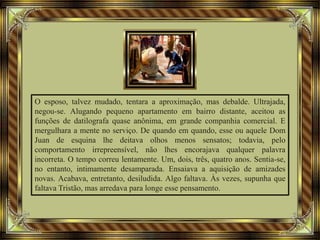 O esposo, talvez mudado, tentara a aproximação, mas debalde. Ultrajada,
negou-se. Alugando pequeno apartamento em bairro distante, aceitou as
funções de datilografa quase anônima, em grande companhia comercial. E
mergulhara a mente no serviço. De quando em quando, esse ou aquele Dom
Juan de esquina lhe deitava olhos menos sensatos; todavia, pelo
comportamento irrepreensível, não lhes encorajava qualquer palavra
incorreta. O tempo correu lentamente. Um, dois, três, quatro anos. Sentia-se,
no entanto, intimamente desamparada. Ensaiava a aquisição de amizades
novas. Acabava, entretanto, desiludida. Algo faltava. Às vezes, supunha que
faltava Tristão, mas arredava para longe esse pensamento.
 