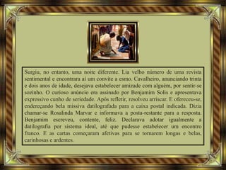 Surgiu, no entanto, uma noite diferente. Lia velho número de uma revista
sentimental e encontrara aí um convite a esmo. Cavalheiro, anunciando trinta
e dois anos de idade, desejava estabelecer amizade com alguém, por sentir-se
sozinho. O curioso anúncio era assinado por Benjamim Solis e apresentava
expressivo cunho de seriedade. Após refletir, resolveu arriscar. E ofereceu-se,
endereçando bela missiva datilografada para a caixa postal indicada. Dizia
chamar-se Rosalinda Marvar e informava a posta-restante para a resposta.
Benjamim escreveu, contente, feliz. Declarava adotar igualmente a
datilografia por sistema ideal, até que pudesse estabelecer um encontro
franco. E as cartas começaram afetivas para se tornarem longas e belas,
carinhosas e ardentes.
 