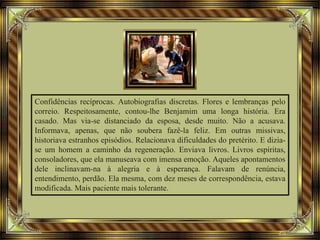 Confidências recíprocas. Autobiografias discretas. Flores e lembranças pelo
correio. Respeitosamente, contou-lhe Benjamim uma longa história. Era
casado. Mas via-se distanciado da esposa, desde muito. Não a acusava.
Informava, apenas, que não soubera fazê-la feliz. Em outras missivas,
historiava estranhos episódios. Relacionava dificuldades do pretérito. E dizia-
se um homem a caminho da regeneração. Enviava livros. Livros espíritas,
consoladores, que ela manuseava com imensa emoção. Aqueles apontamentos
dele inclinavam-na à alegria e à esperança. Falavam de renúncia,
entendimento, perdão. Ela mesma, com dez meses de correspondência, estava
modificada. Mais paciente mais tolerante.
 