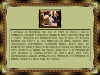 E pensava: Se conhecesse tudo isso ao tempo de Tristão... Todavia,
mentalizava Benjamim e expulsava a imagem do esposo, buscando anular-lhe
o reflexo. Impossível que Benjamim fosse mau. E ainda que houvesse
cometido algo passível de justa reprovação, ali estava, naquelas cartas,
religiosamente datilografadas, plenamente refeito. Estava presa aos
compromissos legais. Contudo, nada a impedia de manter uma afeição pura e
nobre. Incentivo do coração que pudesse auxiliá-la a viver. Pensando em
como prosseguir no romance, revirava nas mãos a última carta. Antes,
deliberadamente, adiavam sempre, entre si, a remessa de fotos. Benjamim, no
entanto, convidava-a, agora, a que se avistassem.
 