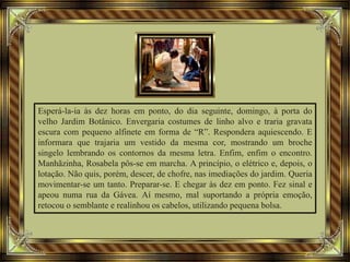 Esperá-la-ia às dez horas em ponto, do dia seguinte, domingo, à porta do
velho Jardim Botânico. Envergaria costumes de linho alvo e traria gravata
escura com pequeno alfinete em forma de “R”. Respondera aquiescendo. E
informara que trajaria um vestido da mesma cor, mostrando um broche
singelo lembrando os contornos da mesma letra. Enfim, enfim o encontro.
Manhãzinha, Rosabela pôs-se em marcha. A princípio, o elétrico e, depois, o
lotação. Não quis, porém, descer, de chofre, nas imediações do jardim. Queria
movimentar-se um tanto. Preparar-se. E chegar às dez em ponto. Fez sinal e
apeou numa rua da Gávea. Aí mesmo, mal suportando a própria emoção,
retocou o semblante e realinhou os cabelos, utilizando pequena bolsa.
 