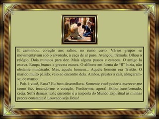 E caminhou, coração aos saltos, no rumo certo. Vários grupos se
movimentavam sob o arvoredo, à caça de ar puro. Avançou, trêmula. Olhou o
relógio. Dois minutos para dez. Mais alguns passos e estacou. O amigo lá
estava. Roupa branca e gravata escura. O alfinete em forma de “R” luzia, não
obstante minúsculo. Mas, aquele homem... Aquele homem era Tristão. O
marido muito pálido, veio ao encontro dela. Ambos, prestes a cair, abraçaram-
se, de manso.
- Pois é você, Rosa? Eu bem desconfiava. Somente você poderia escrever-me
como fez, tocando-me o coração. Perdoe-me, agora! Estou transformado,
creia. Sofri demais. Este encontro é a resposta do Mundo Espiritual às minhas
preces constantes! Louvado seja Deus!
 
