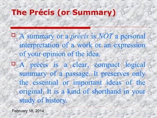 The Précis (or Summary)




A summary or a précis is NOT a personal
interpretation of a work or an expression
of your opinion of the idea.
A précis is a clear, compact logical
summary of a passage. It preserves only
the essential or important ideas of the
original. It is a kind of shorthand in your
study of history.

February 18, 2014

 