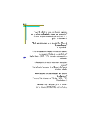 “A vida não tem uma cor só, nem o poema
      um só leitor; cada página tem o seu momento.”
        Decimus Magnus Ausonius (cerca de 310-395),
                                  poeta latino da Gália

        “Pais que comeram uvas azedas têm filhos de
                                  dentes afiados.”
                                      Ezequiel 18,2

        “Nossa sabedoria vem de nossa experiência e
                 nossa experiência de nossas tolices.”
     Sacha Guitry (1885-1957), cineasta russo que viveu
10                                            na França

          “Não vemos as coisas como são, mas como
                                               somos.”
        Maria Lúcia Nunes, no livro História da Arte da
                                      Cozinha Mineira

            “Preconceitos são o bom senso dos poucos
                                          inteligentes.”
         François Marie Arouet, o Voltaire (1694-1778),
                                        filósofo francês

              “Uma história de conta, não se conta.”
             Jorge Amado (1912-2001), escritor baiano
 