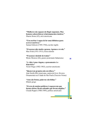 “Mulheres são capazes de fingir orgasmos. Mas
homens sabem falsear relacionamentos inteiros.”
Sharon Stone (43), atriz americana

“Um escritor é capaz de ler uma bibloteca para
ecrever um livro.”
Samuel Johson (1709-1784), escritor inglês

“O sucesso não muda a pessoa. Apenas a revela.”
Max Frish (1911-1911), fisíco alemão

“Fracasso é desistir de tentar.”
Myles Monroe (46), pastor protestante bahamense       11
“A vida é uma viagem, o pensamento é o
itinerário.”
Victor Hugo (1802-1963), escritor americano

“Quem tem projetos não envelhece.”
Jean Smith (80), americana, autora do livro Árvores
Ornamentais na Cidade de São Paulo (Terceiro Nome)

“Atos são frutas, palavras são folhas.”
Ditado grego

“O erro de muitos políticos é esquecerem que
foram eleitos; ficam achando que foram ungidos.”
Claude Pepper (1900-1989), político americano
 