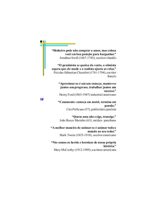 “Dinheiro pode não comprar o amor, mas coloca
              você em boa posição para barganhar.”
          Jonathan Swift (1667-1745), escritor irlandês

         “O pessimista se queixa do vento, o otimista
     espera que ele mude e o realista ajusta as velas.”
      Nicolas-Sébastian Chamfort (1741-1794), escritor
                                                francês

          “Aproximar-se é um um começo, manter-se
           juntos um progresso, trabalhar juntos um
                                              sucesso.”
           Henry Ford (1863-1947) industrial americano
12
          “Casamento: começa em motel, termina em
                                               pensão.”
               Ciro Pellicano (57), publicitário paulista

                    “Quem ama não exige, transige.”
           João Bosco Marinho (63), médico paraibano

     “A melhor maneira de animar-se é animar todo o
                              mundo ao seu redor.”
          Mark Twain (1835-1910), escritor americano

     “Nós somos os heróis e heroínas de nossa própria
                                            história.”
       Mary McCarthy (1912-1989), escritora americana
 