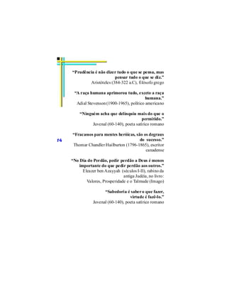 “Prudência é não dizer tudo o que se pensa, mas
                           pensar tudo o que se diz.”
             Aristóteles (384-322 a.C), filósofo grego

      “A raça humana aprimorou tudo, exceto a raça
                                             humana.”
       Adial Stevenson (1900-1965), político americano

         “Ninguém acha que delinquiu mais do que o
                                           permitido.”
               Juvenal (60-140), poeta satírico romano

     “Fracassos para mentes heróicas, são os degraus
14                                      do sucesso.”
     Thomar Chandler Hailburton (1796-1865), escritor
                                           canadense

     “No Dia do Perdão, pedir perdão a Deus é menos
         importante do que pedir perdão aos outros.”
           Eleazer ben Azayyah (séculos I-II), rabino da
                                 antiga Judéia, no livro:
             Valores, Prosperidade e o Talmude (Imago)

                       “Sabedoria é saber o que fazer,
                                     virtude é fazê-lo.”
                 Juvenal (60-140), poeta satírico romano
 