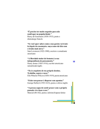 “É preciso ter muito engenho para não
naufragar na popularidade.”
Remy de Gourmont (1858-1915), poeta e
dramaturgo francês

“Se você quer saber como a sua garota vai tratá-
lo depois do casamento. ouça como ela fala com
o irmão mais novo.”
Sam Levenson (1922-1980), escritor e comediante
americano

“A liberdade maior do homem á a sua
independência de pensamento.”                        15
Henry James (1843-1916), escritor americano
naturalizado inglês

“Tu és arquiteto de teu próprio destino.
Trabalha, espera e ousa.”
Ella Wheeler Wilcox (1850-1919), poeta americana

“Falar sem pensar é disparar sem apontar.”
George Herbert (1593-1633), poeta e clérico inglês

“A pessoa capaz de sentir prazer com o próprio
passado vive duas vezes.”
Marcial (40-102), poeta e aforista hispano-latino
 