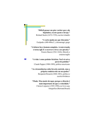 “Difícil pensar em pior caráter que o do
                   bajulador, exceto quem o inveja.”
           Richard Steele (1672-1729), escritor irlandês

                  “A sorte ajuda aos que têm juízo.”
            Eurípedes (480-406a.C.), dramaturgo grego

     “A leitura faz o homem completo. A conversação
       o torna ágil. E o escrever o leva a ser preciso.”
                  Francis Bacon (1561-1626), filósofo e
                                          ensaista inglês

16    “A vida é como pedalar bicicleta. Você só cai se
                                  parar de pedalar.”
        Claude Pepper (1900-1989), político americano

     “As circunstâncias estão fora do controle, mas a
                própria conduta está em seu poder.”
             Benjamin Disraelo (1804-1881), político e
                                     escritor britânico

      “Mude. Mas mude devagar, porque a direção é
             mais importante do que a velocidade.”
          Clarice Lispector (1925-1996), no livro suas
                          fotografias (Bertrand Brasil)
 