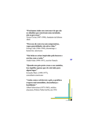 “Precisamos todos nos convencer de que são
os cidadãos que constroem uma sociedade,
não os governos.”
Victor Civita (1907-1990), fundador da Editora
Abril

“Para uso de conversa sem compromisso,
vagas generalidades são salva-vidas.”
George Ade (1866-1944), dramaturgo e
humorista americano

“São belas as coisas inspiradas pela loucura e
escritas com a razão.”
André Gide (1896-1951), escritor francês         17


“Quando um gato preto cruza o seu caminho,
isso significa apenas que ele está indo para
algum lugar.”
Groucho Marx (1890-1977),
comediante americano

“Assim como o sol derrete o gelo, a gentileza
evapora mal-entendidos, desconfiança e
hostilidade.”
Albert Schweitzer (1875-1965), médico
alsaciano, Prêmio Nobel da Paz em 1952
 