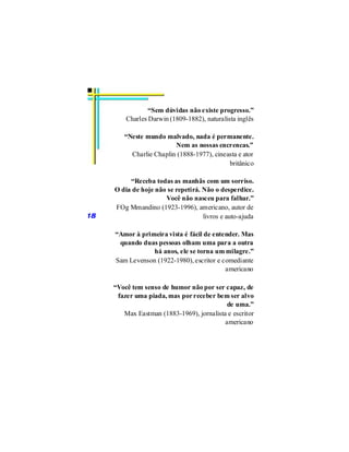 “Sem dúvidas não existe progresso.”
         Charles Darwin (1809-1882), naturalista inglês

        “Neste mundo malvado, nada é permanente.
                         Nem as nossas encrencas.”
          Charlie Chaplin (1888-1977), cineasta e ator
                                            britânico

          “Receba todas as manhãs com um sorriso.
     O dia de hoje não se repetirá. Não o desperdice.
                      Você não nasceu para falhar.”
     FOg Mmandino (1923-1996), americano, autor de
18                                  livros e auto-ajuda

     “Amor à primeira vista é fácil de entender. Mas
      quando duas pessoas olham uma para a outra
                 há anos, ele se torna um milagre.”
     Sam Levenson (1922-1980), escritor e comediante
                                           americano

     “Você tem senso de humor não por ser capaz, de
      fazer uma piada, mas por receber bem ser alvo
                                            de uma.”
        Max Eastman (1883-1969), jornalista e escritor
                                           americano
 