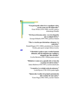 “Um poeta pode sobreviver a qualquer coisa,
                   exceto a um erro de impressão.”
           Oscar Wilde (1856-1900), escritor, poeta e
                                dramaturgo irlandês

        “Os fracos têm uma arma - os erros daqueles
                              que se julgam fortes.”
         Georges Bidault (1899-1983), político francês

       “Não é a receita que determina a despesa: é o
                                          contrário.”
     Ronald Regan (1911-2004), presidente dos Estados
             Unidos, para quem sempre faltava receita.
20
          “Liberdade é palavra que o sonho humano
           alimenta, não há ninguém que explique e
                         ninguém que não entenda.”
          Cecília Meireles (1901-1964)m poeta carioca

      “Dinheiro é como sexo, quando não se tem não
                         se pensa em outras coisas.”
       James Baldwin (1924-1987), escritor americano

          “A mentira é a verdade atrás da máscara.”
               Lorde Byron (1788-1824), poeta inglês

        “Quem não é senhor do próprio pensamento
                      não é senhor de suas ações.”
           Victor Hugo (1802-1885), escritor francês
 