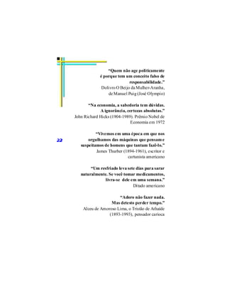“Quem não age politicamente
                  é porque tem um conceito falso de
                                  responsabilidade.”
                   Dolivro O Beijo da Mulher-Aranha,
                       de Manuel Puig (José Olympio)

            “Na economia, a sabedoria tem dúvidas.
                   A ignorância, certezas absolutas.”
     John Richard Hicks (1904-1989). Prêmio Nobel de
                                   Economia em 1972

                “Vivemos em uma época em que nos
22          orgulhamos das máquinas que pensam e
        suspeitamos de homens que tantam fazê-lo.”
                James Thurber (1894-1961), escritor e
                                cartunista americano

             “Um resfriado leva sete dias para sarar
        naturalmente. Se você tomar medicamentos,
                    livra-se dele em uma semana.”
                                   Ditado americano

                           “Adoro não fazer nada.
                       Mas detesto perder tempo.”
         Alceu de Amoroso Lima, o Tristão de Athaíde
                      (1893-1993), pensador carioca
 