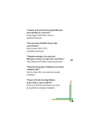 “Lembre-se de que há uma grande diferença
entre ajoelhar-se e curvar-se.”
Frank Zappa (1940-1993), cantor e
guitarista americano

“Não sou menos humilde do que exige
o meu talento.”
Oscar Levant (1901-1972),
comediante americano

“Ninguém consegue viver para trás.
Olhe para a frente. É aí que está o seu futuro.”
                                                   23
Ann Landres (1918-2002), colunista americana

“Divorciei-me porque só tínhamos em comum
o dinheiro dele.”
Zsa Zsa Gabor (86), atriz americana nascida
na Hungria

“O que eu fiz não tem importância.
O que conta é o que eu não fiz.”
Do livro As Mil Casas do Sonho e do Terro,
de Atiq Rahimi (Estação Liberdade)
 