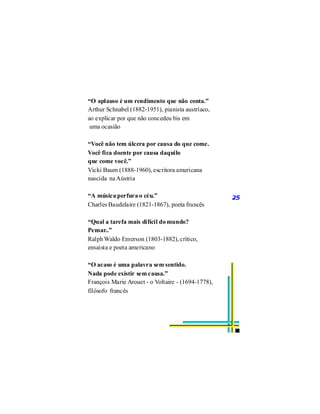“O aplauso é um rendimento que não conta.”
Arthur Schnabel (1882-1951), pianista austríaco,
ao explicar por que não concedeu bis em
 uma ocasião

“Você não tem úlcera por causa do que come.
Você fica doente por causa daquilo
que come você.”
Vicki Baum (1888-1960), escritora americana
nascida na Aústria

“A música perfura o céu.”                           25
Charles Baudelaire (1821-1867), poeta francês

“Qual a tarefa mais difícil do mundo?
Pensar..”
Ralph Waldo Emerson (1803-1882), crítico,
ensaista e poeta americano

“O acaso é uma palavra sem sentido.
Nada pode existir sem causa.”
François Marie Arouet - o Voltaire - (1694-1778),
filósofo francês
 