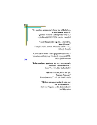 “Os meninos gostam de brincar de soldadinhos,
                           as meninas de bonecas.
           Quando crescem a situação inverte-se.”
          León Daudi (1905-1985), escritor espanhol

              “A civilização não suprime a barbárie.
                                       Aperfeiçoa-a.”
        François Marie Aronet, o Voltaire (1694-1778),
                                       filósofo francês

      “Cada ser humano é uma pequena sociedade.”
      Novalis, psudônimo de Friederich Leopold (1772-
                                  1801), poeta alemão
26
     “Todas os dias, a qualquer hora, o corpo manda
                          recados e a alma também.”
                      Bono Vox (43), líder da banda U2

                      “Quem anda na ponta dos pés
                                    fica sem firmeza.”
               Lao-tsé (século VI a.C.), filósofo chinês

                “Melhor ser um covarde vivo do que
                                  um maluco morto.”
                Do livro Pergunte ao Pó, de John Fante
                                       (José Olympio)
 