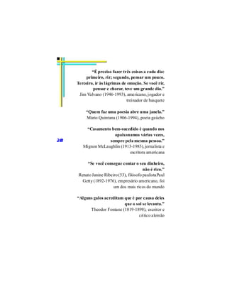“É preciso fazer três coisas a cada dia:
          primeiro, rir; segundo, pensar um pouco.
     Terceiro, ir às lágrimas de emoção. Se você rir,
              pensar e chorar, teve um grande dia.”
      Jim Valvano (1946-1993), americano, jogador e
                                treinador de basquete

          “Quem faz uma poesia abre uma janela.”
          Mário Quintana (1906-1994), poeta gaúcho

         “Casamento bem-sucedido é quando nos
                      apaixonamos várias vezes,
28                  sempre pela mesma pessoa.”
        Mignon McLaughlin (1913-1983), jornalista e
                               escritora americana

          “Se você consegue contar o seu dinheiro,
                                           não é rico.”
      Renato Janine Ribeiro (53), filósofo paulistaPaul
        Getty (1892-1976), empresário americano, foi
                         um dos mais ricos do mundo

     “Alguns galos acreditam que é por causa deles
                             que o sol se levanta.”
           Theodor Fontane (1819-1898), escritor e
                                     crítico alemão
 