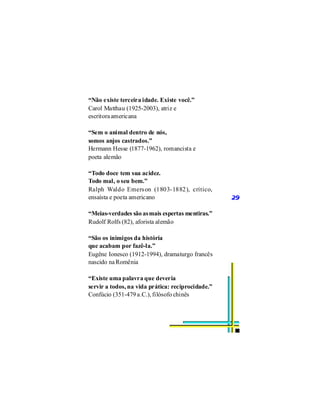 “Não existe terceira idade. Existe você.”
Carol Matthau (1925-2003), atriz e
escritora americana

“Sem o animal dentro de nós,
somos anjos castrados.”
Hermann Hesse (1877-1962), romancista e
poeta alemão

“Todo doce tem sua acidez.
Todo mal, o seu bem.”
Ralph Waldo Emers on (1803-1882), crítico,
ensaísta e poeta americano                         29

“Meias-verdades são as mais espertas mentiras.”
Rudolf Rolfs (82), aforista alemão

“São os inimigos da história
que acabam por fazê-la.”
Eugêne Ionesco (1912-1994), dramaturgo francês
nascido na Romênia

“Existe uma palavra que deveria
servir a todos, na vida prática: reciprocidade.”
Confúcio (351-479 a.C.), filósofo chinês
 