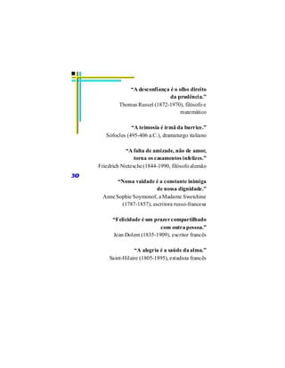 “A desconfiança é o olho direito
                                  da prudência.”
              Thomas Russel (1872-1970), filósofo e
                                       matemático

                   “A teimosia é irmã da burrice.”
        Sófocles (495-406 a.C.), dramaturgo italiano

                 “A falta de amizade, não de amor,
                     torna os casamentos infelizes.”
     Friedrich Nietzsche (1844-1990, filósofo alemão
30
             “Nossa vaidade é a constante inimiga
                             de nossa dignidade.”
       Anne Sophie Soymonof, a Madame Swetchine
              (1787-1857), escritora russo-francesa

           “Felicidade é um prazer compartilhado
                               com outra pessoa.”
           Jean Dolent (1835-1909), escritor francês

                    “A alegria é a saúde da alma.”
         Saint-Hilaire (1805-1895), estadista francês
 