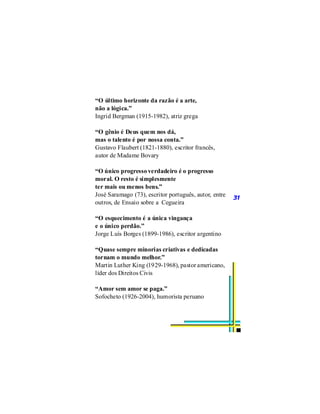 “O último horizonte da razão é a arte,
não a lógica.”
Ingrid Bergman (1915-1982), atriz grega

“O gênio é Deus quem nos dá,
mas o talento é por nossa conta.”
Gustavo Flaubert (1821-1880), escritor francês,
autor de Madame Bovary

“O único progresso verdadeiro é o progresso
moral. O resto é simplesmente
ter mais ou menos bens.”
José Saramago (73), escritor português, autor, entre   31
outros, de Ensaio sobre a Cegueira

“O esquecimento é a única vingança
e o único perdão.”
Jorge Luís Borges (1899-1986), escritor argentino

“Quase sempre minorias criativas e dedicadas
tornam o mundo melhor.”
Martin Luther King (1929-1968), pastor americano,
líder dos Direitos Civis

“Amor sem amor se paga.”
Sofocheto (1926-2004), humorista peruano
 