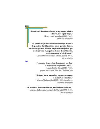 “O que o ser humano valoriza neste mundo não é o
                              direito, mas o privilégio.”
                      Henry Louís Menchen (1880-1965),
                                     jornalista americano

         “A cada dia que vivo mais me convenço de que o
         desperdício da vida está no amor que não damos,
     nas forças que não usamos, na prudência egoísta que
           nada arrisca. E, esquivando-nos do sofrimento,
                          perdemos também a felicidade.”
               Carlos Drummond de Andrade, (1902-1987),
                                            poeta mineiro
34
               “A pessoa desprovida do poder de perdoar
                         é desprovida do poder de amar.”
                          Martin Luther King (1929-1968),
                  pastor americano, líder dos Direitos Civis

             “Beleza é o que na mulher encanta o amante
                                 e aterroriza o marido.”
              Mignon McLaughlin (1913-1983), jornalista e
                                      escritora americana

 “A modéstia doura os talentos, a vaidade os deslustra.”
    Mariano da Fonseca, Marquês de Maricá (1773-1848),
                                         político carioca
 