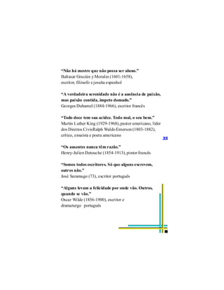 “Não há mestre que não possa ser aluno.”
Baltasar Gracián y Morales (1601-1658),
escritor, filósofo e jesuíta espanhol

“A verdadeira serenidade não é a ausência de paixão,
mas paixão contida, ímpeto domado.”
Georges Duhamel (1884-1966), escritor francês

“Todo doce tem sua acidez. Todo mal, o seu bem.”
Martin Luther King (1929-1968), pastor americano, líder
dos Direitos CivisRalph Waldo Emerson (1803-1882),
crítico, ensaísta e poeta americano
                                                          35
“Os ausentes nunca têm razão.”
Henry-Julien Detouche (1854-1913), pintor francês

“Somos todos escritores. Só que alguns escrevem,
outros não.”
José Saramago (73), escritor português

“Alguns levam a felicidade por onde vão. Outros,
quando se vão.”
Oscar Wilde (1856-1900), escritor e
dramaturgo português
 