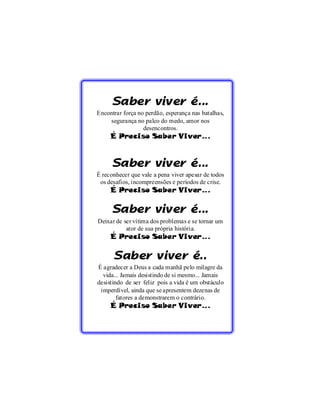 Saber viver é...
     Encontrar força no perdão, esperança nas batalhas,
          segurança no palco do medo, amor nos
                       desencontros.
          É Preciso Saber Viver...


           Saber viver é...
     É reconhecer que vale a pena viver apesar de todos
      os desafios, incompreensões e períodos de crise.
          É Preciso Saber Viver...
36

           Saber viver é...
     Deixar de ser vítima dos problemas e se tornar um
                ator de sua própria história.
          É Preciso Saber Viver...

           Saber viver é..
     É agradecer a Deus a cada manhã pelo milagre da
       vida... Jamais desistindo de si mesmo... Jamais
     desistindo de ser feliz pois a vida é um obstáculo
      imperdível, ainda que se apresentem dezenas de
             fatores a demonstrarem o contrário.
          É Preciso Saber Viver...
 