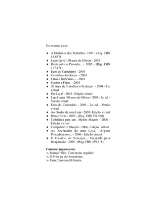 Do mesmo autor:

    ¨ A Dinâmica dos Trabalhos -1987 - (Reg. FBN
      41.637)
    ¨ Loja Cayrú 100 anos de Glórias - 2001
    ¨ Revivendo o Passado... - 2002 - (Reg. FBN
      277.471)
    ¨ Ecos do Centenário - 2003
    ¨ Caminhos do Ontem - 2003
    ¨ Fatos e Reflexões... - 2003
    ¨ Contos e Fatos - 2004
    ¨ 30 Anos de Trabalhos à Perfeição - 2004 - Ed.
      virtual
    ¨ Em Loja! - 2005 - Edição virtual
    ¨ Loja Cayrú 100 anos de Glórias - 2005 - 2a. ed. -
4     Versão virtual
    ¨ Ecos do Centenário - 2005 - 2a. ed. - Versão
      virtual
    ¨ Ao Orador de uma Loja - 2005- Edição virtual
    ¨ Dito e Feito - 2005 - (Reg. FBN 354.520)
    ¨ Coletânea para um Mestre Maçom - 2006 -
      Edição virtual
    ¨ Companheiro Maçom - 2006 - Edição virtual
    ¨ A o Sec retá rio de uma Loja. A lguns
      Procedimentos... - 2006 - Edição virtual
    ¨ O D esafio de Vers ejar... Via jando pela
      Imaginação - 2006 - (Reg. FBN 359.618)

    Futuros lançamentos:
    @ Marujo? Sim. Com muito orgulho!
    @ O Príncipe dos Jornalistas.
    @ Uma Conversa Diferente.
 