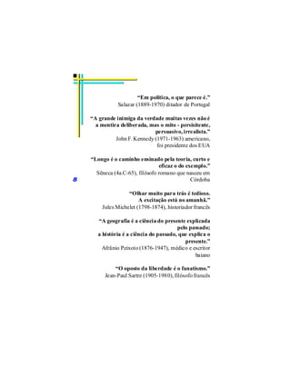 “Em política, o que parece é.”
               Salazar (1889-1970) ditador de Portugal

    “A grande inimiga da verdade muitas vezes não é
      a mentira deliberada, mas o mito - persisitente,
                              persuasivo, irrealista.”
              John F. Kennedy (1971-1963) americano,
                               foi presidente dos EUA

    “Longo é o caminho ensinado pela teoria, curto e
                                  eficaz o do exemplo.”
      Sêneca (4a.C-65), filósofo romano que nasceu em
8                                               Córdoba

                   “Olhar muito para trás é tedioso.
                        A excitação está no amanhã.”
        Jules Michelet (1798-1874), historiador francês

       “A geografia é a ciência do presente explicada
                                         pelo passado;
       a história é a ciência do passado, que explica o
                                            presente.”
         Afrânio Peixoto (1876-1947), médico e escritor
                                                baiano

              “O oposto da liberdade é o fanatismo.”
          Jean-Paul Sartre (1905-1980), filósofo francês
 
