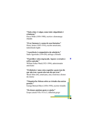 “Todo crime é vulgar, como toda vulgaridade é
criminosa.”
Oscar Wilde (1856-1900), escritor e dramaturgo
irlandês

“O ser humano é a soma de suas fantasias.”
Henry James (1843-1916), escritor americano,
naturalizado inglês

“A paciência é companheira da sabedoria.”
Santo Agostinho (354-430), teólogo e filósofo

“O perdão é coisa engraçada. Aquece o coração e          9
esfria a picada.”
William Arthur Ward (1921-1994), administrador
americano

“O dinheiro é uma coisa esquisita: quem tem diz
que não tem e quem não tem diz que tem.”
Wood Allen (66), americano, ator, roteirista e diretor
de cinema

“Ninguém faz fofocas sobre as virtudes das outras
pessoas.”
George Bernard Shaw (1856-1950), escritor irlandês

“Os deuses ajudam quem se ajuda.”
Esopo (século VII e VI A.C.) fabulista grego
 