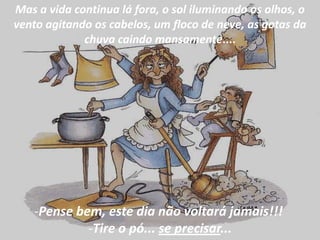 Mas a vida continua lá fora, o sol iluminando os olhos, o
vento agitando os cabelos, um floco de neve, as gotas da
             chuva caindo mansamente....




    -Pense bem, este dia não voltará jamais!!!
             -Tire o pó... se precisar...
 
