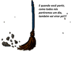 E quando você partir,
como todos nós
partiremos um dia,
também vai virar pó!!!
 