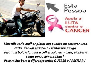 Mas não seria melhor pintar um quadro ou escrever uma
       carta, dar um passeio ou visitar um amigo,
assar um bolo e lamber a colher suja de massa, plantar e
               regar umas sementinhas?
Pese muito bem a diferença entre QUERER e PRECISAR !
 