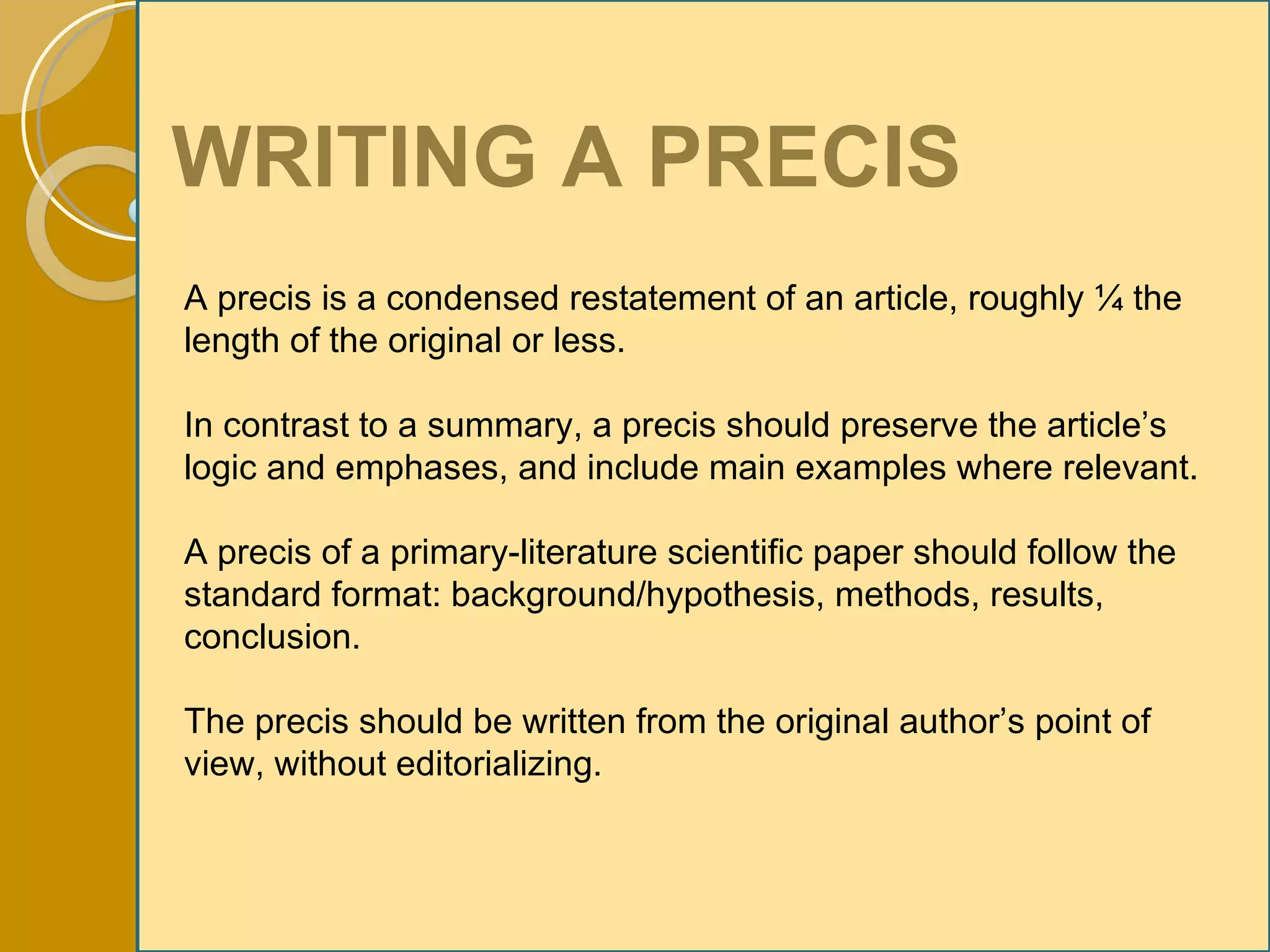 WRITING A PRECIS A precis is a condensed restatement of an article, roughly ¼ the length of the original or less. In contrast to a summary, a precis should preserve the article’s logic and emphases, and include main examples where relevant. A precis of a primary-literature scientific paper should follow the standard format: background/hypothesis, methods, results, conclusion. The precis should be written from the original author’s point of view, without editorializing. 
