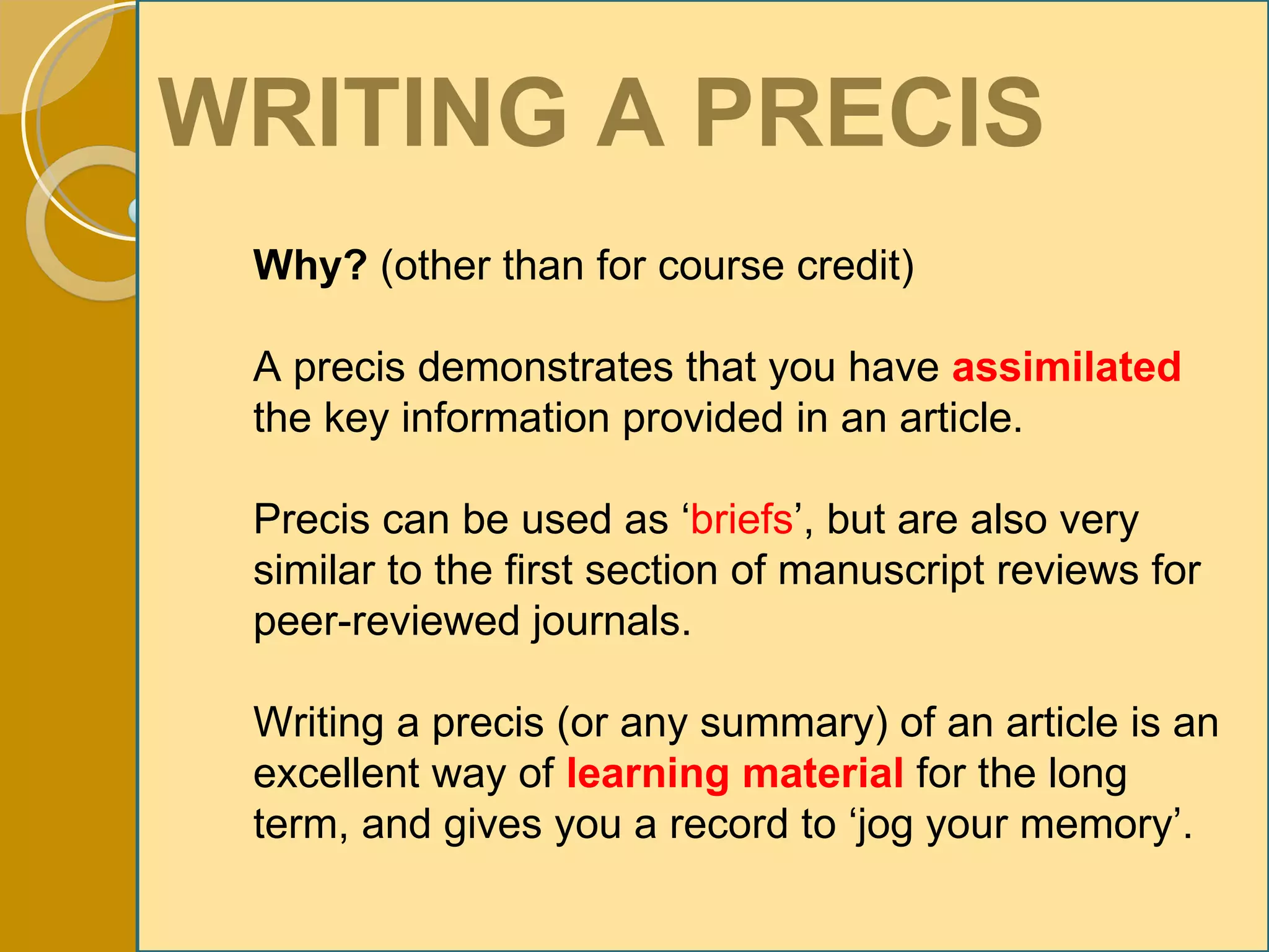 WRITING A PRECIS Why?  (other than for course credit) A precis demonstrates that you have  assimilated   the key information provided in an article. Precis can be used as ‘ briefs ’, but are also very similar to the first section of manuscript reviews for peer-reviewed journals. Writing a precis (or any summary) of an article is an excellent way of  learning material   for the long term, and gives you a record to ‘jog your memory’. 