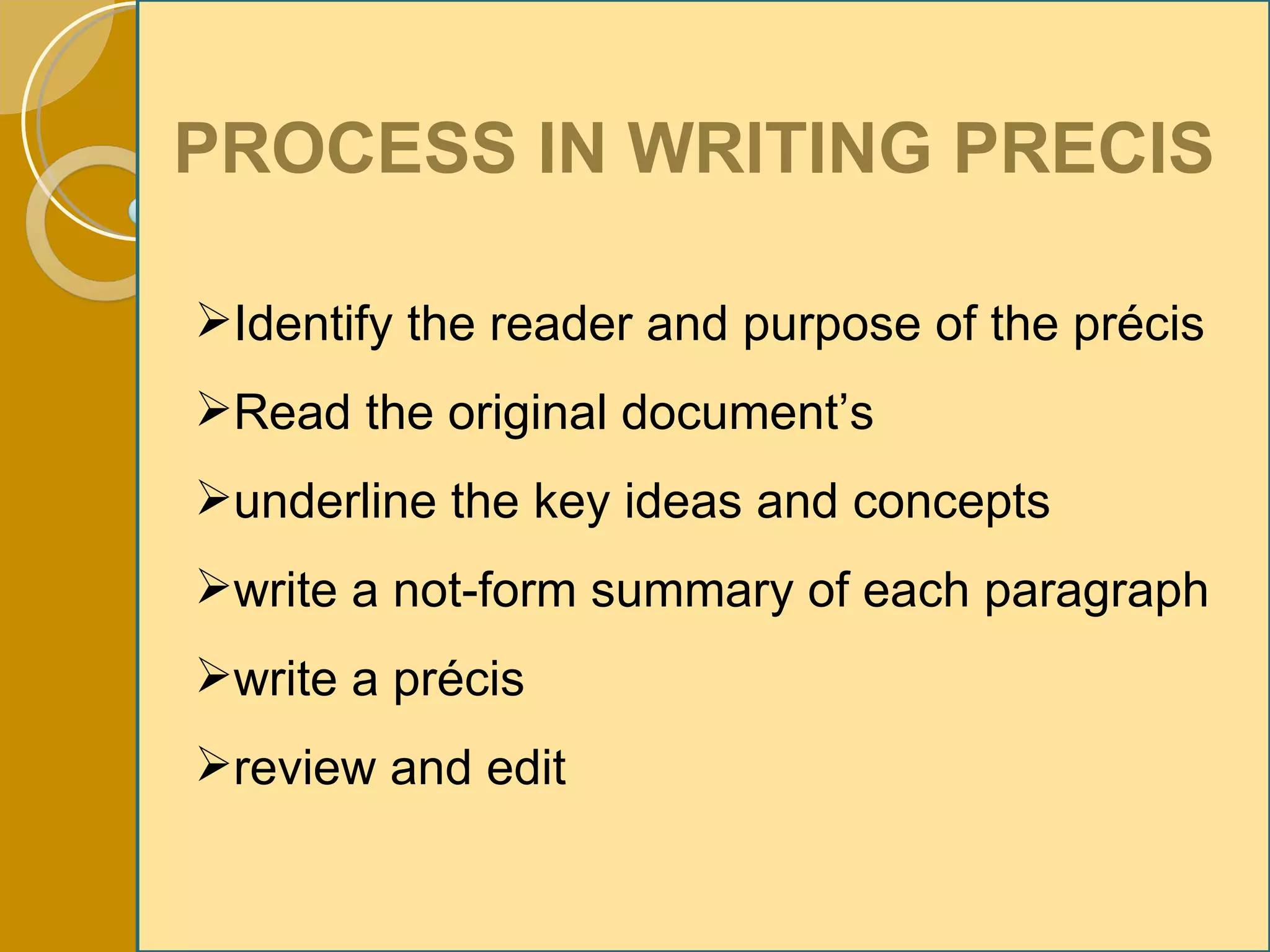 PROCESS IN WRITING PRECIS Identify the reader and purpose of the précis Read the original document’s underline the key ideas and concepts write a not-form summary of each paragraph write a précis review and edit 