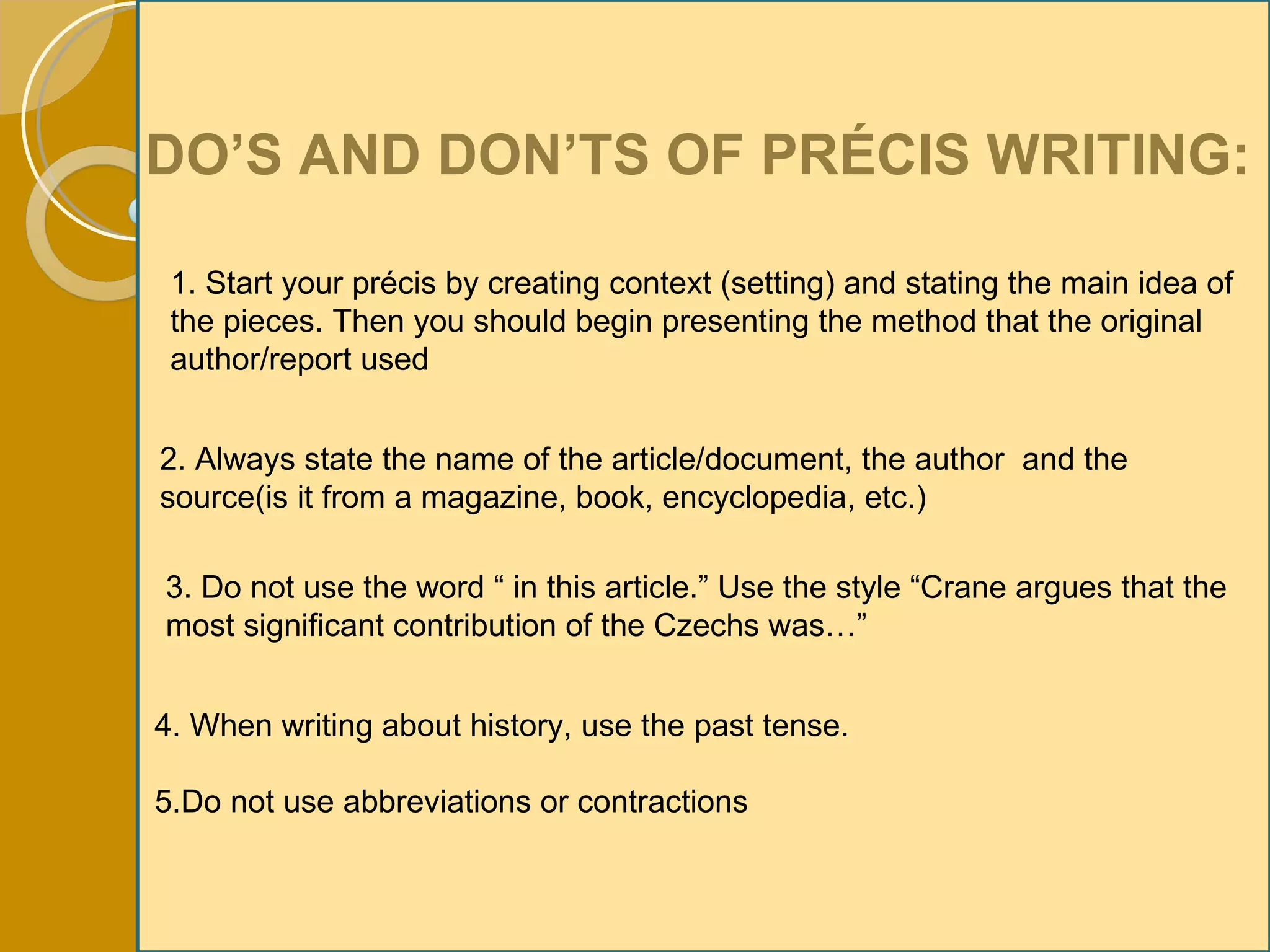 DO’S AND DON’TS OF PRÉCIS WRITING: 1. Start your précis by creating context (setting) and stating the main idea of the pieces. Then you should begin presenting the method that the original author/report used 2. Always state the name of the article/document, the author  and the source(is it from a magazine, book, encyclopedia, etc.) 3. Do not use the word “ in this article.” Use the style “Crane argues that the  most significant contribution of the Czechs was…” 4. When writing about history, use the past tense. 5.Do not use abbreviations or contractions 