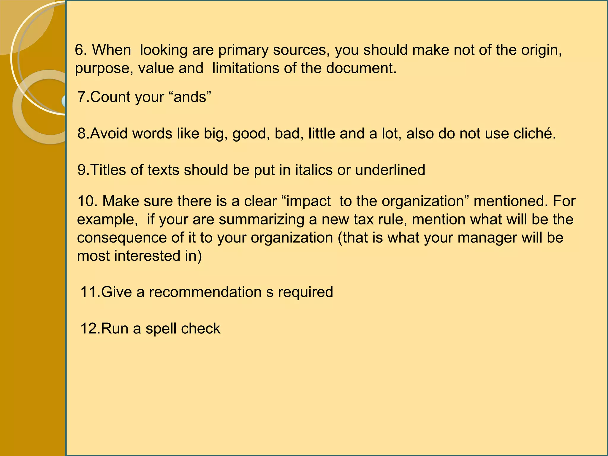 6. When  looking are primary sources, you should make not of the origin, purpose, value and  limitations of the document. 7.Count your “ands” 8.Avoid words like big, good, bad, little and a lot, also do not use cliché. 9.Titles of texts should be put in italics or underlined 10. Make sure there is a clear “impact  to the organization” mentioned. For example,  if your are summarizing a new tax rule, mention what will be the consequence of it to your organization (that is what your manager will be most interested in) 11.Give a recommendation s required 12.Run a spell check 