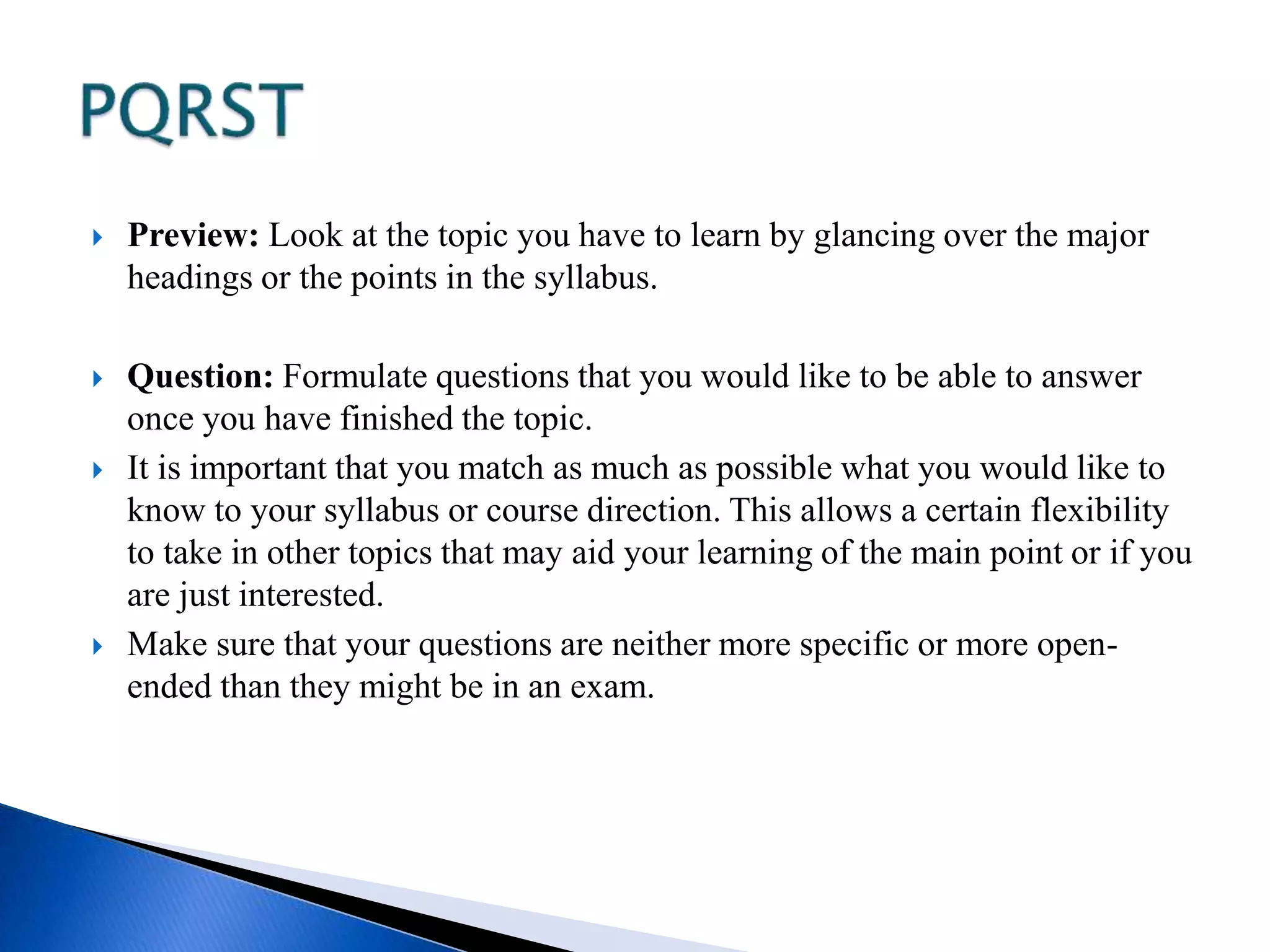  Preview: Look at the topic you have to learn by glancing over the major 
headings or the points in the syllabus. 
 Question: Formulate questions that you would like to be able to answer 
once you have finished the topic. 
 It is important that you match as much as possible what you would like to 
know to your syllabus or course direction. This allows a certain flexibility 
to take in other topics that may aid your learning of the main point or if you 
are just interested. 
 Make sure that your questions are neither more specific or more open-ended 
than they might be in an exam. 
 