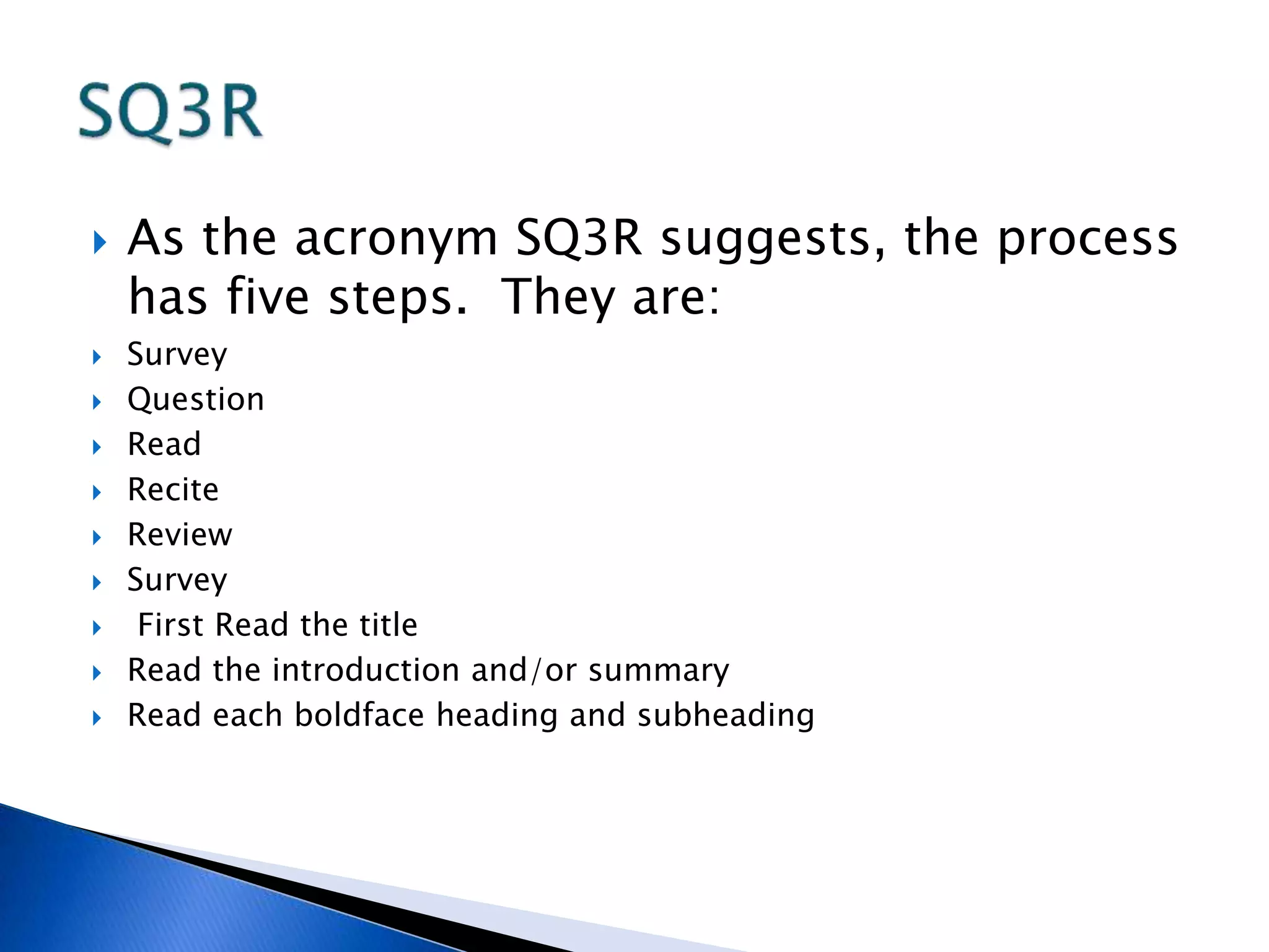  As the acronym SQ3R suggests, the process 
has five steps. They are: 
 Survey 
 Question 
 Read 
 Recite 
 Review 
 Survey 
 First Read the title 
 Read the introduction and/or summary 
 Read each boldface heading and subheading 
 